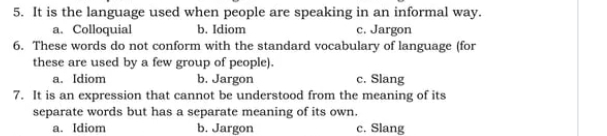 It is the language used when people are speaking in an informal way.
a. Colloquial b. Idiom c. Jargon
6. These words do not conform with the standard vocabulary of language (for
these are used by a few group of people).
a. Idiom b. Jargon c. Slang
7. It is an expression that cannot be understood from the meaning of its
separate words but has a separate meaning of its own.
a. Idiom b. Jargon c. Slang