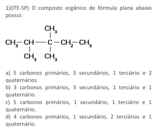 1)(ITE-SP) O composto orgânico de fórmula plana abaixo
possui:
a) 5 carbonos primários, 3 secundários, 1 terciário e 2
quaternários
b) 3 carbonos primários, 3 secundários, 1 terciário e 1
quaternário.
c) 5 carbonos primários, 1 secundário, 1 terciário e 1
quaternário.
d) 4 carbonos primários, 1 secundário, 2 terciários e 1
quaternário.