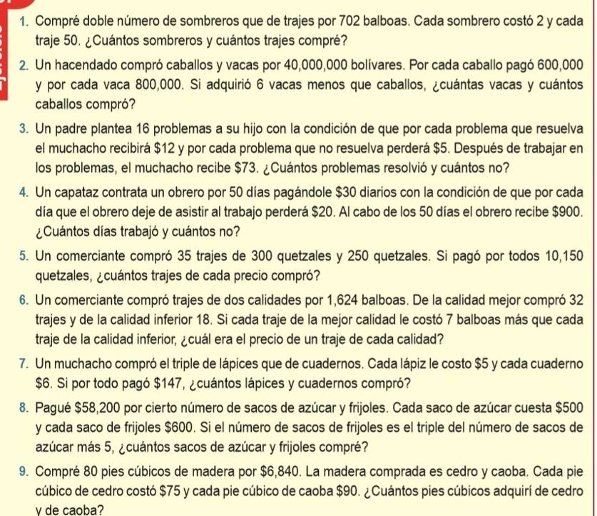 Compré doble número de sombreros que de trajes por 702 balboas. Cada sombrero costó 2 y cada
traje 50. ¿Cuántos sombreros y cuántos trajes compré?
2. Un hacendado compró caballos y vacas por 40,000,000 bolívares. Por cada caballo pagó 600,000
y por cada vaca 800,000. Si adquirió 6 vacas menos que caballos, ¿cuántas vacas y cuántos
caballos compró?
3. Un padre plantea 16 problemas a su hijo con la condición de que por cada problema que resuelva
el muchacho recibirá $12 y por cada problema que no resuelva perderá $5. Después de trabajar en
los problemas, el muchacho recibe $73. ¿Cuántos problemas resolvió y cuántos no?
4. Un capataz contrata un obrero por 50 días pagándole $30 diarios con la condición de que por cada
día que el obrero deje de asistir al trabajo perderá $20. Al cabo de los 50 días el obrero recibe $900.
¿Cuántos días trabajó y cuántos no?
5. Un comerciante compró 35 trajes de 300 quetzales y 250 quetzales. Si pagó por todos 10,150
quetzales, ¿cuántos trajes de cada precio compró?
6. Un comerciante compró trajes de dos calidades por 1,624 balboas. De la calidad mejor compró 32
trajes y de la calidad inferior 18. Si cada traje de la mejor calidad le costó 7 balboas más que cada
traje de la calidad inferior, ¿cuál era el precio de un traje de cada calidad?
7. Un muchacho compró el triple de lápices que de cuadernos. Cada lápiz le costo $5 y cada cuaderno
$6. Si por todo pagó $147, ¿cuántos lápices y cuadernos compró?
8. Pagué $58,200 por cierto número de sacos de azúcar y frijoles. Cada saco de azúcar cuesta $500
y cada saco de frijoles $600. Si el número de sacos de frijoles es el triple del número de sacos de
azúcar más 5, ¿cuántos sacos de azúcar y frijoles compré?
9. Compré 80 pies cúbicos de madera por $6,840. La madera comprada es cedro y caoba. Cada pie
cúbico de cedro costó $75 y cada pie cúbico de caoba $90. ¿Cuántos pies cúbicos adquirí de cedro
v de caoba?