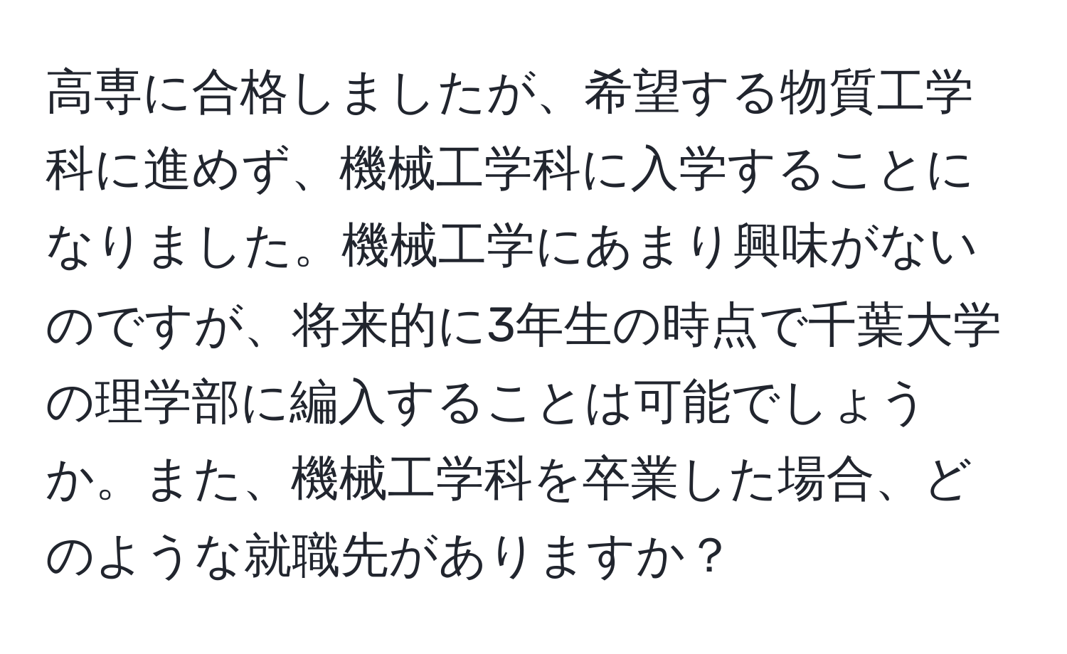 高専に合格しましたが、希望する物質工学科に進めず、機械工学科に入学することになりました。機械工学にあまり興味がないのですが、将来的に3年生の時点で千葉大学の理学部に編入することは可能でしょうか。また、機械工学科を卒業した場合、どのような就職先がありますか？