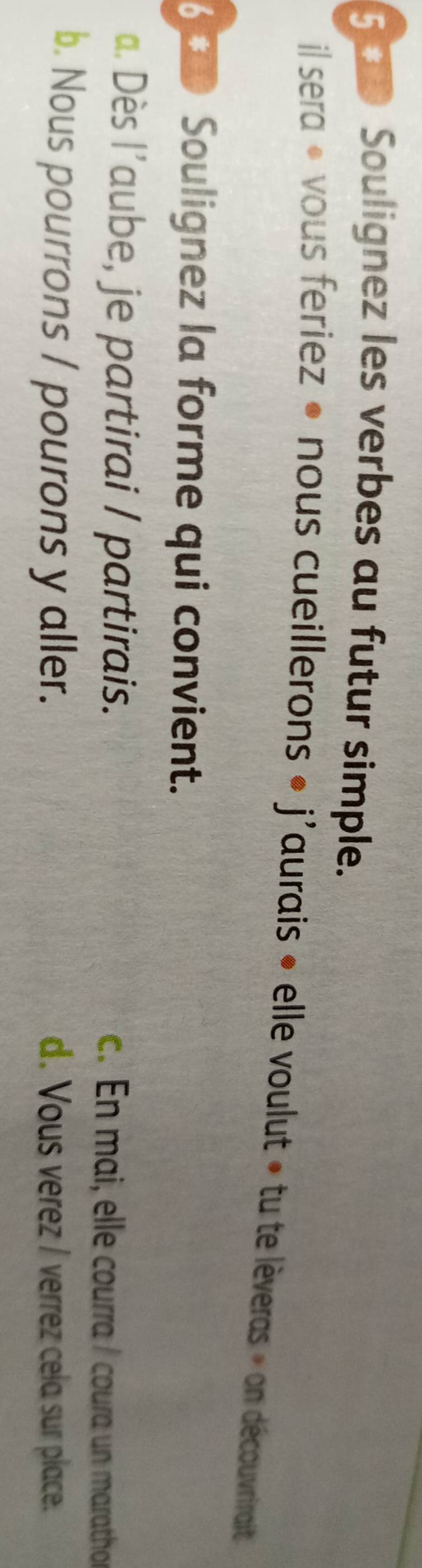 5 0 Soulignez les verbes au futur simple.
il sera « vous feriez « nous cueillerons « j'aurais » elle voulut » tu te lèveras » on découvrirait
6 Soulignez la forme qui convient.
a. Dès l’aube, je partirai / partirais. c. En mai, elle courra / coura un marathor
b. Nous pourrons / pourons y aller. d. Vous verez / verrez cela sur place.