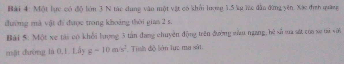 Một lực có độ lớn 3 N tác dụng vào một vật có khối lượng 1,5 kg lúc đầu đứng yên. Xác định quãng 
đường mà vật đi được trong khoảng thời gian 2 s. 
Bài 5: Một xe tải có khối lượng 3 tấn đang chuyên động trên đường nằm ngang, hệ số ma sát của xe tài với 
mặt đường là 0,1. Lấy g=10m/s^2 Tính độ lớn lực ma sát.