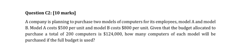 Question C2: [10 marks] 
A company is planning to purchase two models of computers for its employees, model A and model 
B. Model A costs $500 per unit and model B costs $800 per unit. Given that the budget allocated to 
purchase a total of 200 computers is $124,000, how many computers of each model will be 
purchased if the full budget is used?