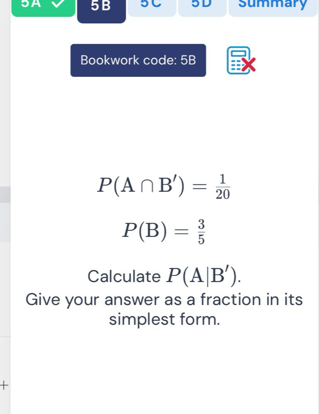 JA 5B 5C 5D summary 
Bookwork code: 5B
P(A∩ B')= 1/20 
P(B)= 3/5 
Calculate P(A|B'). 
Give your answer as a fraction in its 
simplest form. 
+