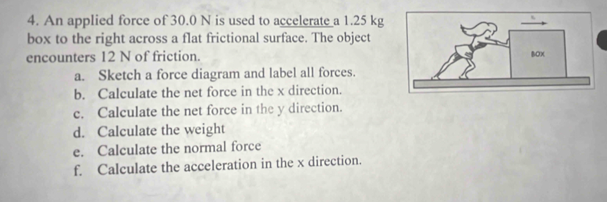 An applied force of 30.0 N is used to accelerate a 1.25 kg
box to the right across a flat frictional surface. The object 
encounters 12 N of friction. 
a. Sketch a force diagram and label all forces. 
b. Calculate the net force in the x direction. 
c. Calculate the net force in the y direction. 
d. Calculate the weight 
e. Calculate the normal force 
f. Calculate the acceleration in the x direction.