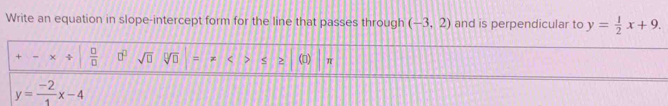 Write an equation in slope-intercept form for the line that passes through (-3,2) and is perpendicular to y= 1/2 x+9. 
+ + ÷  □ /□   □^(□) sqrt(□ ) sqrt[□](□ ) = < > S () π
y= (-2)/1 x-4