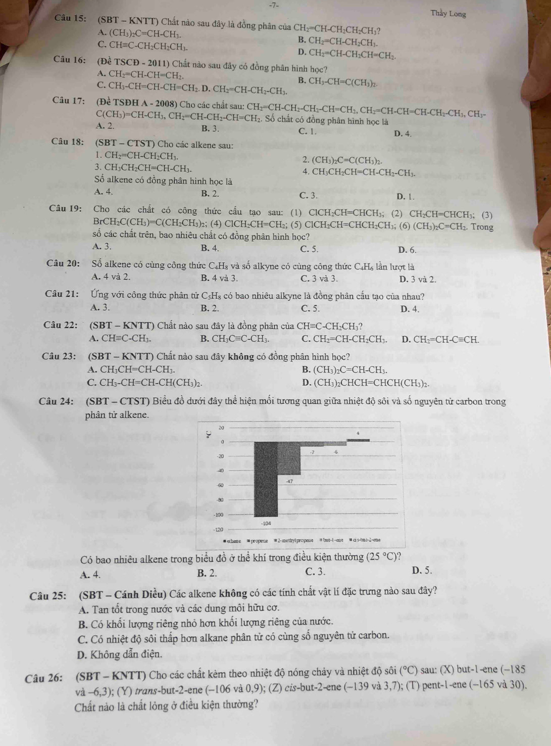 7- Thầy Long
Câu 15: : (SBT - KNTT) Chất nào sau đây là đồng phân của CH_2=CH-CH_2CH_2CH_3?
A. (CH_3)_2C=CH-CH_3. B. CH_2=CH-CH_2CH_3.
C. CHequiv C-CH_2CH_2CH_3.
D. CH_2=CH-CH_2CH=CH_2.
Câu 16: (Đề TSCD-2011)C Chất nào sau đây có đồng phân hình học?
A. CH_2=CH-CH=CH_2. B.
C. CH_3-CH=CH-CH=CH_2.D.CH_2=CH-CH_2-CH_3. CH_3-CH=C(CH_3)_2
Câu 17: (Dhat e TSDHA-2008) Cho các chất sau: CH_2=CH-CH_2-CH_2-CH=CH_2,CH_2=CH-CH=CH-CH_2-CH_3,CH_3- Số chất có đồng phân hình học là
C(CH_3)=CH-CH_3,CH_2=CH-CH_2-CH=CH_2.
A. 2. B. 3. C. 1. D. 4.
Câu 18: (SBT-CTST) Cho các alkene sau:
1. CH_2=CH-CH_2CH_3.
(CH_3)_2C=C(CH_3)_2.
3. CH_3CH_2CH=CH-CH_3.
4. CH_3CH_2CH=CH-CH_2-CH_3.
Số alkene có đồng phân hình học là
A. 4. B. 2. C. 3. D. 1.
Câu 19: Cho các chất có công thức cấu tạo sau: (1) ClCH_2CH=CHCH_3; (2) CH_2CH=CHCH_3; Trong (3)
BrCH C(C H₃)=C(CH₂CH₃)₂; (4) ClCH_2CH=CH_2 ₂; (5) ClCH₂CH=CHCH₂ CH_3; (6) (CH_3)_2C=CH_2.
số các chất trên, bao nhiêu chất có đồng phân hình học?
A. 3. B. 4. C. 5. D. 6.
Câu 20: Số alkene có cùng công thức C_4H_8 và số alkyne có cùng công thức C_4H_6 lần lượt là
A. 4 và 2. B. 4 và 3. C. 3 và 3. D. 3 và 2.
Câu 21: Ứng với công thức phân tử C_5H_8 có bao nhiêu alkyne là đồng phân cấu tạo của nhau?
A. 3. B. 2. C. 5. D. 4.
Câu 22:  (SBT - KNTT) Chất nào sau đây là đồng phân của CHequiv C-CH_2CH_3
A. CHequiv C-CH_3. B. CH_3Cequiv C-CH_3. C. CH_2=CH-CH_2CH_3. D. CH_2=CH-Cequiv CH.
Câu 23: (SE T-K NTT) Chất nào sau đây không có đồng phân hình học?
A. CH_3CH=CH-CH_3. B. (CH_3)_2C=CH-CH_3.
C. CH_3-CH=CH-CH(CH_3)_2. D. (CH_3)_2CHCH=CHCH(CH_3)_2.
Câu 24: (SBT - CTST) Biểu đồ dưới đây thể hiện mối tương quan giữa nhiệt độ sôi và số nguyên tử carbon trong
phân tử alkene.
Có bao nhiêu alkene trong biểu đồ ở thể khí trong điều kiện thường (25°C) 2
A. 4. B. 2. C. 3. D. 5.
Câu 25: (SBT - Cánh Diều) Các alkene không có các tính chất vật lí đặc trưng nào sau đây?
A. Tan tốt trong nước và các dung môi hữu cơ.
B. Có khối lượng riêng nhỏ hơn khối lượng riêng của nước.
C. Có nhiệt độ sôi thấp hơn alkane phân tử có cùng số nguyên tử carbon.
D. Không dẫn điện.
Câu 26: (SBT - KNTT) Cho các chất kèm theo nhiệt độ nóng chảy và nhiệt độ sôi (^circ C) sau: (X) but-1-ene (-185
a-6,3 ); (Y) trans-but-2-ene (-106 và 0,9);(Z) 2is-bu t-2-ene (−139 và 3,7); (T) pent-1-ene (−165 và 30).
Chất nào là chất lỏng ở điều kiện thường?