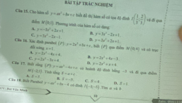 bài tập trÁC NGHIệM
Câu 15. Cho hàm số y=ax^2+bx+c biết đồ thị hàm ∠ A cô tọa độ đình I( 1/3 ; 2/3 ) và đī qua
điễm M(0;1). Phương trình của hàm số có dang:
A. y=-3x^2+2x+1. B. y=3x^2-2x+1.
C. y=3x^2-2x-1. D. y=3x^2+2x+1. 
Cäu 16. Xãc định parabol (P):y=2x^2+bx+c , biết (P) qua điểm M(0;4) và có trục
đổi xíng x=1.
A. y=2x^2-4x+4. B. y=2x^2+4x-3.
C. y=2x^2-3x+4. D. y=2x^2+x+4. 
Câu 17. Biết rằng (P):y=ax^2-4x+c có hoành độ đính bằng -3 và đì qua điểm
M (-2:1). Tinh tổng S=a+c.
A. S=5. B. S=-5. C. S=4. D. S=1. 
Câu 18. Biết Parabol y=ax^2+bx-4 có đình I(-1,-5).Tim a và δ.
GV: Bài Văn Minh
10
Zalo. 09 41 11