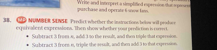 Write and interpret a simplified expression that represent
purchase and operate 6 snow fans.
38. MP NUMBER SENSE Predict whether the instructions below will produce
equivalent expressions. Then show whether your prediction is correct.
Subtract 3 from n, add 3 to the result, and then triple that expression.
Subtract 3 from n, triple the result, and then add 3 to that expression.