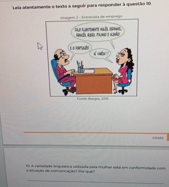 Leia atentamente o texto a seguir para responder à questão 10. 
CESEC 
10. A variedade linguística utilizada pela mulher está em conformidade com 
a situação de comunicação? Por quê? 
_