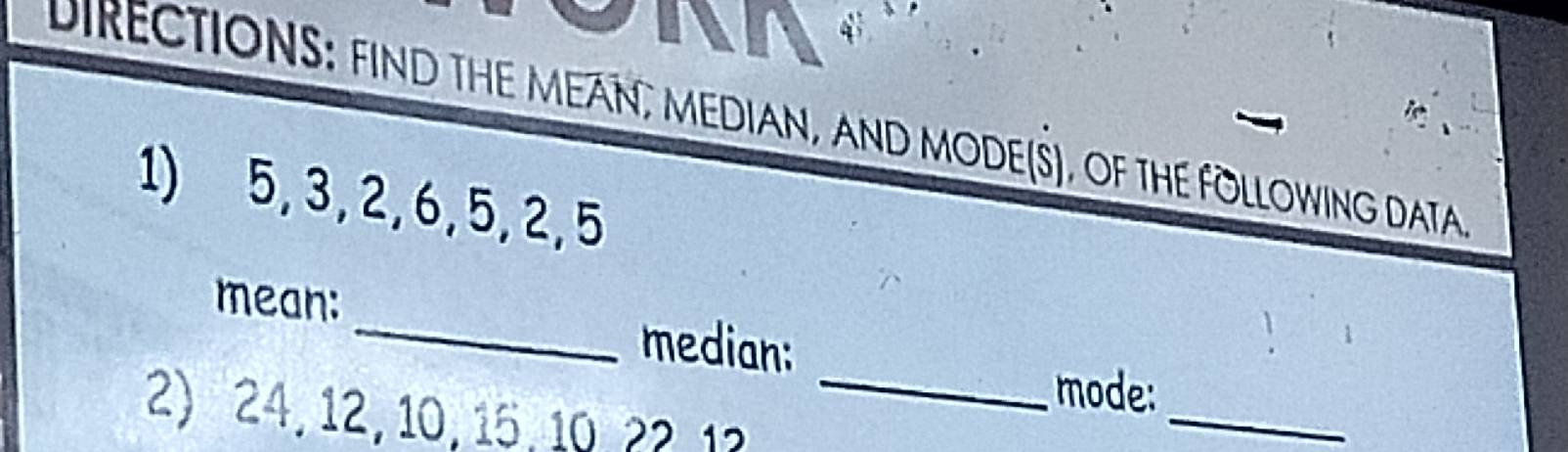 DIRECTIONS: FIND THE MEAN, MEDIAN, AND MODE(S), OF THE FOLLOWING DATA 
1) 5, 3, 2, 6, 5, 2, 5
_ 
mean: _median: 
mode: 
2) 24, 12, 10, 15, 10, 22 1? 
_