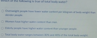 Which of the following is true of total body water?
Overweight people have lower water content per kilogram of body weight than
slender people.
Women have higher water content than men.
Elderly people have higher water content than younger people.
Total body water ranges between 30% and 40% of the total body weight.