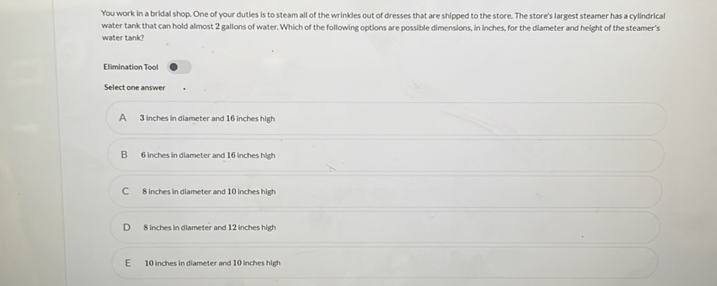 You work in a bridal shop. One of your duties is to steam all of the wrinkles out of dresses that are shipped to the store. The store's largest steamer has a cylindrical
water tank that can hold almost 2 gallons of water. Which of the following options are possible dimensions, in inches, for the diameter and height of the steamer's
water tank?
Elimination Tool
Select one answer
A 3 inches in diameter and 16 inches high
B 6 inches in diameter and 16 inches high
C 8 inches in diameter and 10 inches high
8 inches in diameter and 12 inches high
E 10 inches in diameter and 10 inches high