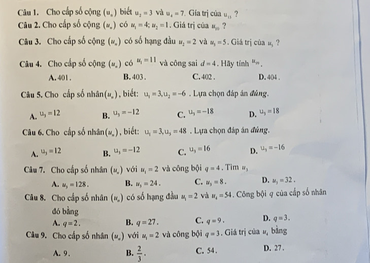 Cho cấp số cộng (u_n) biết u_2=3 và u_4=7 Gía trị của u_15 ?
Câu 2. Cho cấp số cộng (u_n) có u_1=4;u_2=1. Giá trị của u_10 ?
Câu 3. Cho cấp số cộng (u_n) có số hạng đầu u_2=2 và u_3=5. Giá trị của u_5 ?
Câu 4. Cho cấp số cộng (u_n) có u_1=11 và công sai d=4. Hãy tính u_99.
A. 401 . B. 403 . C. 402 . D. 404 .
Câu 5. Cho cấp số nhân (u_n) , biết: u_1=3,u_2=-6. Lựa chọn đáp án đủng.
A. u_3=12 B. u_3=-12 C. u_3=-18 D. u_3=18
Câu 6. Cho cấp số nhân (u_n) , biết: u_1=3,u_5=48. Lựa chọn đáp án đúng.
A. u_3=12 B. u_3=-12 C. u_3=16 D. u_3=-16
Câu 7. Cho cấp số nhân (u_n) với u_1=2 và công bội q=4. Tìm u_3
A. u_3=128. B. u_3=24. C. u_3=8. D. u_3=32.
Câu 8. Cho cấp số nhân (u_n) có số hạng đầu u_1=2 và u_4=54. Công bội q của cấp số nhân
dó bàng
A. q=2. B. q=27. C. q=9. D. q=3.
Câu 9. Cho cấp số nhân (u_n) với u_1=2 và công bội q=3. Giá trị của u_4 bằng
A. 9 . B.  2/3 · C. 54 . D. 27 .