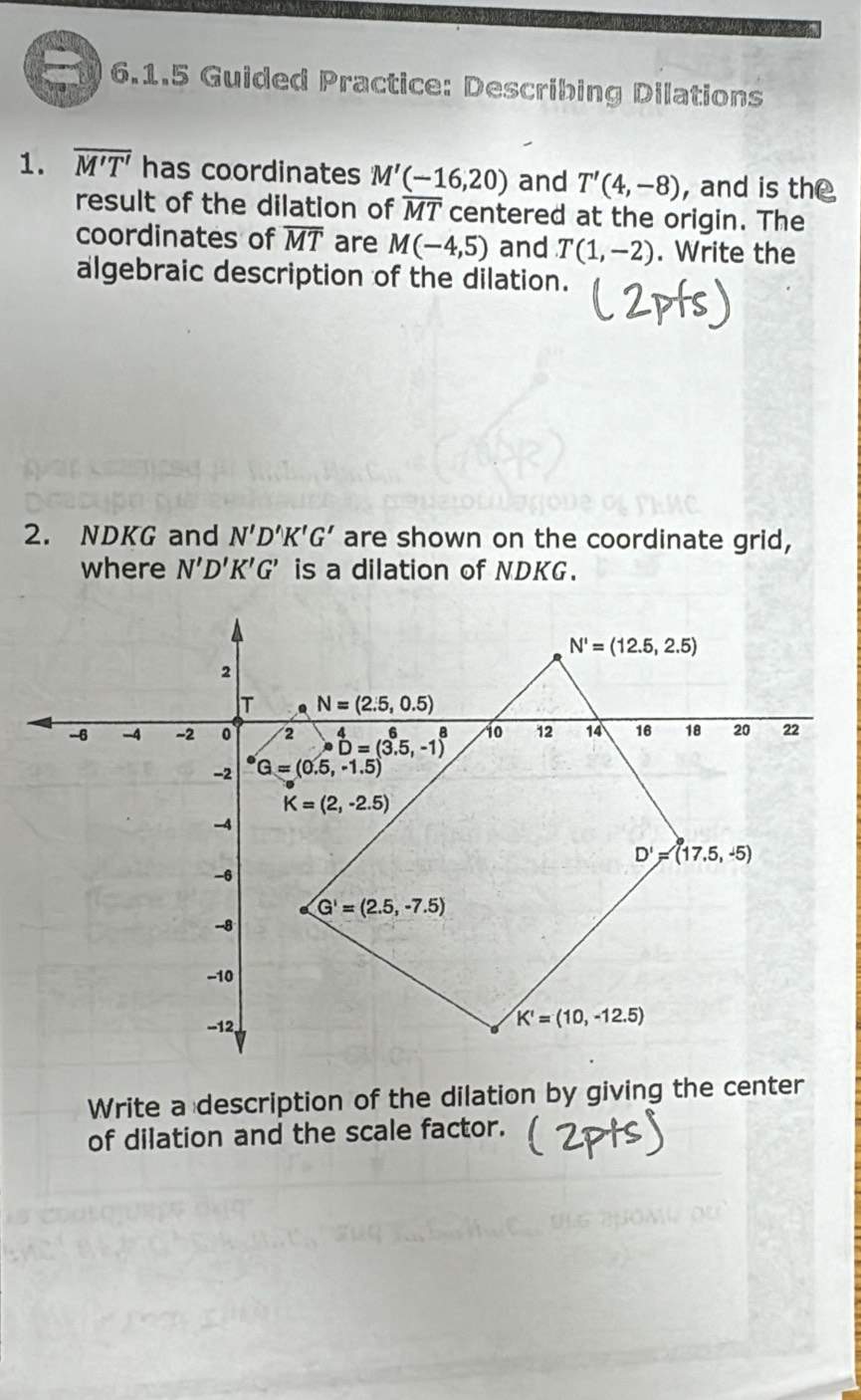 Guided Practice: Describing Dilations
1. overline M'T' has coordinates M'(-16,20) and T'(4,-8) ,and is the
result of the dilation of overline MT centered at the origin. The
coordinates of overline MT are M(-4,5) and T(1,-2). Write the
algebraic description of the dilation.
2. NDKG and N'D'K'G' are shown on the coordinate grid,
where N'D'K'G' is a dilation of NDKG.
Write a description of the dilation by giving the center
of dilation and the scale factor.