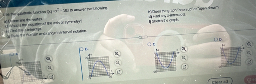 Use the quadratic function f(x)=x^2-18xto answer the following. 
a) D etermine the vertex. b) Does the graph "open up" or "open down"? 
c) What is the equation of the axis of symmetry? d) Find any x-intercepts. 
e) Find the y-intercept. f) Sketch the graph. 
g) State the domain and range in interval notation. 
D. 
C 
B.
9

χ
20
2 
Clear all Ghe