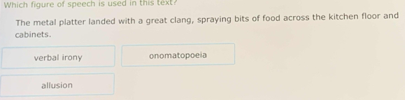 Which figure of speech is used in this text?
The metal platter landed with a great clang, spraying bits of food across the kitchen floor and
cabinets.
verbal irony onomatopoeia
allusion