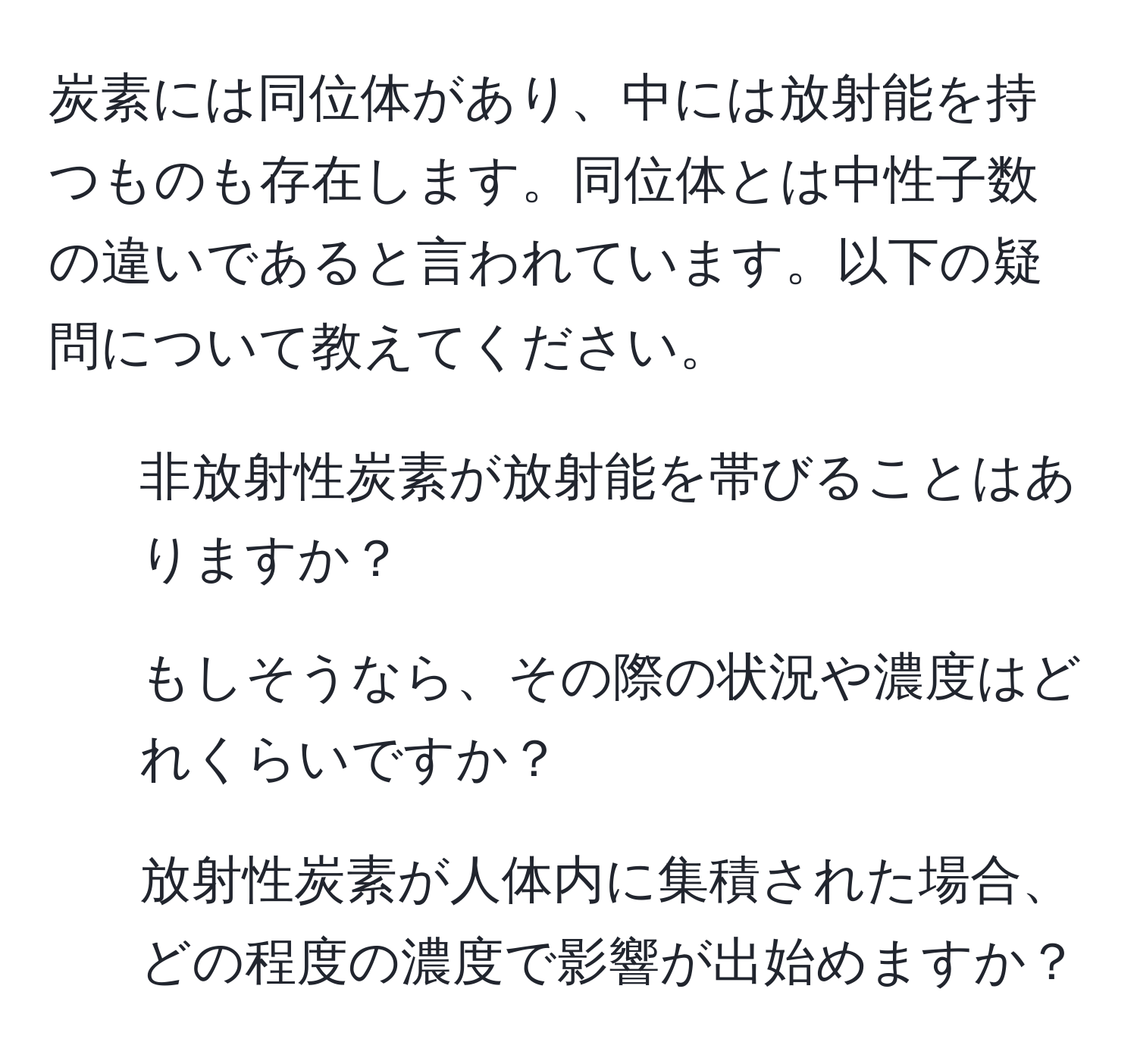 炭素には同位体があり、中には放射能を持つものも存在します。同位体とは中性子数の違いであると言われています。以下の疑問について教えてください。  
1. 非放射性炭素が放射能を帯びることはありますか？  
2. もしそうなら、その際の状況や濃度はどれくらいですか？  
3. 放射性炭素が人体内に集積された場合、どの程度の濃度で影響が出始めますか？