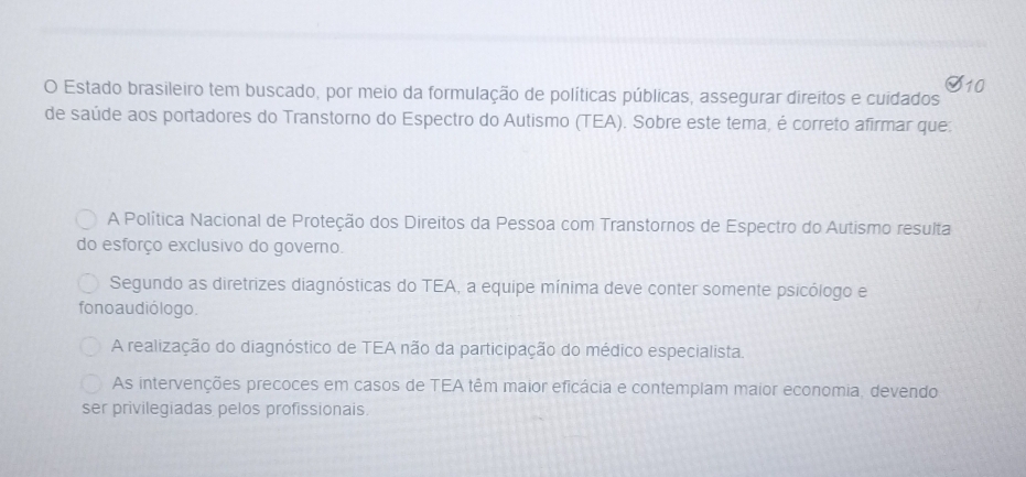 Estado brasileiro tem buscado, por meio da formulação de políticas públicas, assegurar direitos e cuidados
de saúde aos portadores do Transtorno do Espectro do Autismo (TEA). Sobre este tema, é correto afirmar que:
A Política Nacional de Proteção dos Direitos da Pessoa com Transtornos de Espectro do Autismo resulta
do esforço exclusivo do governo.
Segundo as diretrizes diagnósticas do TEA, a equipe mínima deve conter somente psicólogo e
fono au dió logo.
A realização do diagnóstico de TEA não da participação do médico especialista.
As intervenções precoces em casos de TEA têm maior eficácia e contemplam maior economia, devendo
ser privilegiadas pelos profissionais.