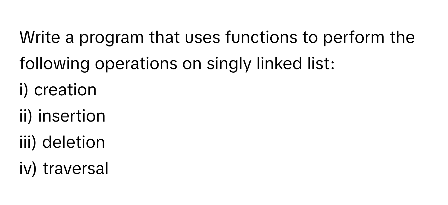 Write a program that uses functions to perform the following operations on singly linked list:

i) creation 
ii) insertion 
iii) deletion 
iv) traversal