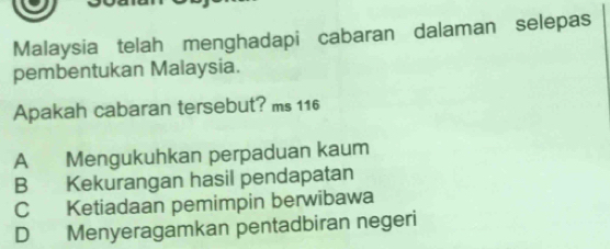 Malaysia telah menghadapi cabaran dalaman selepas
pembentukan Malaysia.
Apakah cabaran tersebut? ms 116
A Mengukuhkan perpaduan kaum
B Kekurangan hasil pendapatan
C Ketiadaan pemimpin berwibawa
D Menyeragamkan pentadbiran negeri