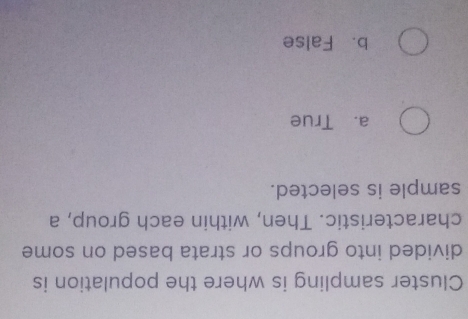Cluster sampling is where the population is
divided into groups or strata based on some
characteristic. Then, within each group, a
sample is selected.
a. True
b. False