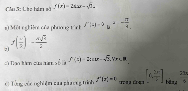 Cho hàm số f(x)=2sin x-sqrt(3)x
a) Một nghiệm của phương trình f'(x)=0 là x=- π /3 . 
b) f( π /2 )=- π sqrt(3)/2 
c) Đạo hàm của hàm số là f'(x)=2cos x-sqrt(3), forall x∈ R
d) Tổng các nghiệm của phương trình f'(x)=0 trong đoạn [0; 5π /2 ] bằng  25π /6 