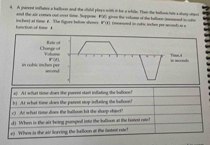 A parent inflates a balloon and the child plays with it for a while. Then the balloon hits a sharp object 
and the air comes out over time. Suppose V(t) gives the volume of the balloon (measured in cubic
inches) at time t. The figure below shows V'(t) (measured in cubic inches per second) as a 
function of time t. 
Rate of 
Change of 
Volume Time, t
4
V'(t). in seconds 
in cubic inches per
second
a) At what time does the parent start inflating the balloon? 
b) At what time does the parent stop inflating the balloon? 
c) At what time does the balloon hit the sharp object? 
d) When is the air being pumped into the balloon at the fastest rate? 
e) When is the air leaving the balloon at the fastest rate?