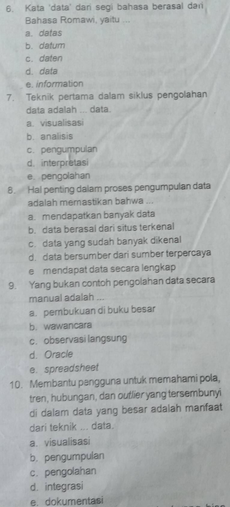 Kata ‘data’ dari segi bahasa berasal dari
Bahasa Romawi, yaitu ...
a. datas
b. datum
c. daten
d. data
e. information
7. Teknik pertama dalam siklus pengolahan
data adalah ... data.
a. visualisasi
b. analisis
c. pengumpulan
d. interpretasi
e. pengolahan
8. Hal penting dalam proses pengumpulan data
adalah memastikan bahwa ...
a. mendapatkan banyak data
b. data berasal dari situs terkenal
c. data yang sudah banyak dikenal
d. data bersumber dari sumber terpercaya
e£mendapat data secara lengkap
9. Yang bukan contoh pengolahan data secara
manual adalah ...
a. pembukuan di buku besar
b. wawancara
c. observasi langsung
d. Oracle
e. spreadsheet
10. Membantu pengguna untuk memahami pola,
tren, hubungan, dan outlier yang tersembunyi
di dalam data yang besar adalah manfaat
dari teknik ... data.
a. visualisasi
b.pengumpulan
c. pengolahan
d. integrasi
e. dokumentasi