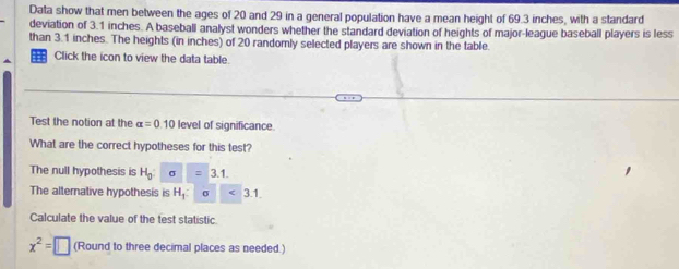 Data show that men between the ages of 20 and 29 in a general population have a mean height of 69.3 inches, with a standard 
deviation of 3.1 inches. A baseball analyst wonders whether the standard deviation of heights of major-league baseball players is less 
than 3.1 inches. The heights (in inches) of 20 randomly selected players are shown in the table. 
Click the icon to view the data table. 
Test the notion at the alpha =0.10 level of significance. 
What are the correct hypotheses for this test? 
The null hypothesis is H_0 sigma =3.1. 
The alternative hypothesis is H_1 σ 3.1. 
Calculate the value of the test statistic
x^2=□ (Round to three decimal places as needed.)