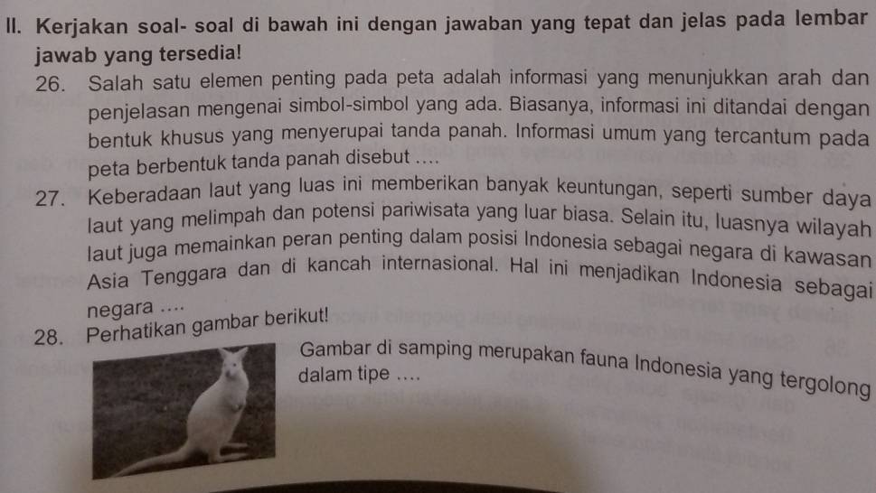 ll. Kerjakan soal- soal di bawah ini dengan jawaban yang tepat dan jelas pada lembar 
jawab yang tersedia! 
26. Salah satu elemen penting pada peta adalah informasi yang menunjukkan arah dan 
penjelasan mengenai simbol-simbol yang ada. Biasanya, informasi ini ditandai dengan 
bentuk khusus yang menyerupai tanda panah. Informasi umum yang tercantum pada 
peta berbentuk tanda panah disebut .... 
27. Keberadaan laut yang luas ini memberikan banyak keuntungan, seperti sumber daya 
laut yang melimpah dan potensi pariwisata yang luar biasa. Selain itu, luasnya wilayah 
laut juga memainkan peran penting dalam posisi Indonesia sebagai negara di kawasan 
Asia Tenggara dan di kancah internasional. Hal ini menjadikan Indonesia sebagai 
negara .... 
28. Perhatikan gambar berikut! 
Gambar di samping merupakan fauna Indonesia yang tergolong 
dalam tipe ....