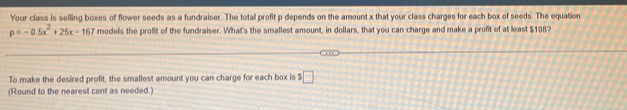 Your class is selling boxes of flower seeds as a fundraiser. The total profit p depends on the amount x that your class charges for each box of seeds. The equation
p=-0.5x^2+25x-167 models the profit of the fundraiser. What's the smallest amount, in dollars, that you can charge and make a profit of at least $108? 
To make the desired profit, the smallest amount you can charge for each box is $ □
(Round to the nearest cent as needed.)