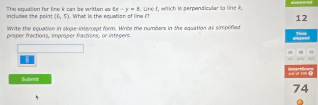 The equation for line k can be written as 6x-y=8. Line , which is perpendicular to line k, answered 
includes the point (6,5). What is the equation of line l? 
12 
Write the equation in slope-intercept form. Write the numbers in the equation as simplified 
proper fractions, improper fractions, or integers. Time 
elapsed 
00 08 03 

Submit