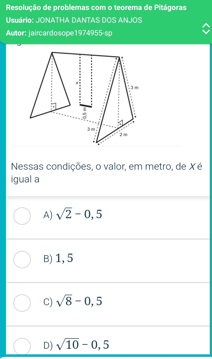 Resolução de problemas com o teorema de Pitágoras
Usuário: JONATHA DANTAS DOS ANJOS
Autor: jaircardosope1974955-sp
Nessas condições, o valor, em metro, de X é
igual a
A) sqrt(2)-0,5
B) 1, 5
C) sqrt(8)-0,5
D) sqrt(10)-0,5