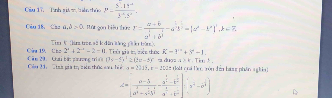 Tính giá trị biểu thức P= (5^7.15^(-4))/3^(-5).5^2 . 
Câu 18. Cho a,b>0. Rút gọn biểu thức T=frac a+ba^(frac 1)3+b^(frac 1)3-a^(frac 1)3b^(frac 1)3=(a^k-b^k)^2, k∈ Z. 
Tìm k (làm tròn số k đến hàng phần trăm). 
Câu 19. Cho 2^a+2^(-a)-2=0. Tính giá trị biểu thức K=3^(2a)+3^a+1. 
Câu 20. Giải bắt phương trình (3a-5)^-3≥ (3a-5)^-7 ta được a≥ k. Tim k. 
Câu 21. Tính giá trị biểu thức sau, biết a=2015, b=2025 (kết quả làm tròn đến hàng phần nghìn)
A=[frac a-ba^(frac 3)4+a^(frac 1)2b^(frac 1)4-frac a^(frac 1)2-b^(frac 1)2a^(frac 1)4+b^(frac 1)4]:(a^(frac 1)4-b^(frac 1)4)