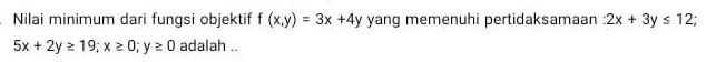 Nilai minimum dari fungsi objektif f(x,y)=3x+4y yang memenuhi pertidaksamaan 2x+3y≤ 12
5x+2y≥ 19; x≥ 0; y≥ 0 adalah ..