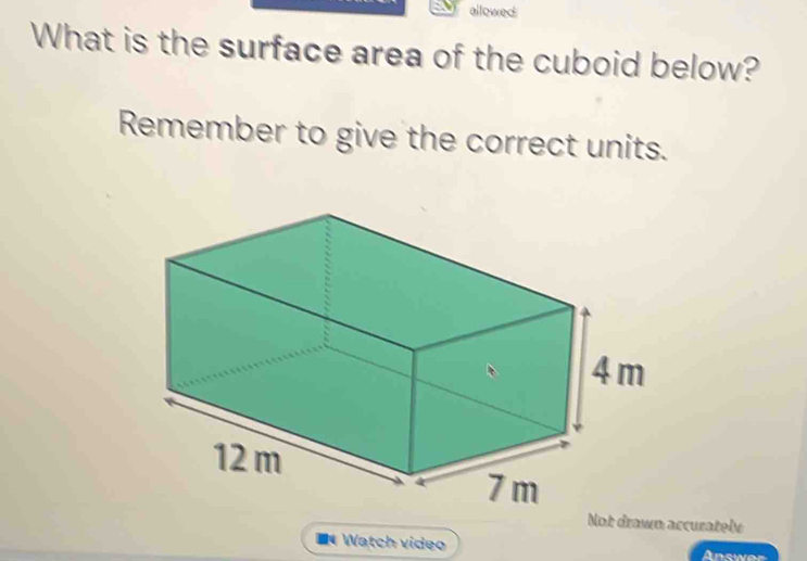 allowed 
What is the surface area of the cuboid below? 
Remember to give the correct units. 
Not drawn accurately 
Watch video Answer