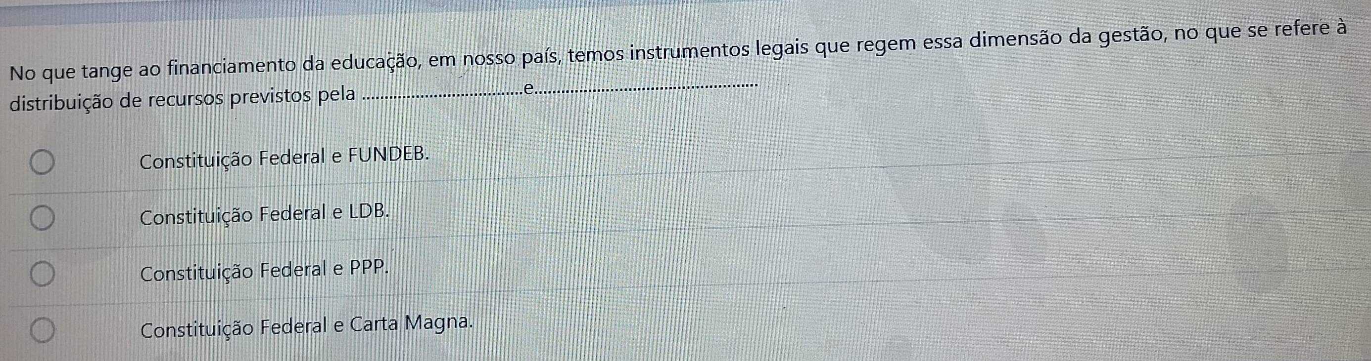 No que tange ao financiamento da educação, em nosso país, temos instrumentos legais que regem essa dimensão da gestão, no que se refere à
distribuição de recursos previstos pela_
_
...e.
Constituição Federal e FUNDEB.
Constituição Federal e LDB.
Constituição Federal e PPP.
Constituição Federal e Carta Magna.