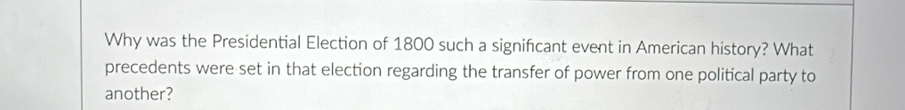Why was the Presidential Election of 1800 such a signifcant event in American history? What 
precedents were set in that election regarding the transfer of power from one political party to 
another?