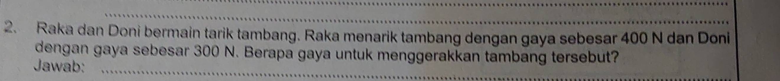 Raka dan Doni bermain tarik tambang. Raka menarik tambang dengan gaya sebesar 400 N dan Doni 
dengan gaya sebesar 300 N. Berapa gaya untuk menggerakkan tambang tersebut? 
Jawab: