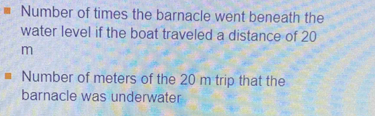 Number of times the barnacle went beneath the 
water level if the boat traveled a distance of 20
m
Number of meters of the 20 m trip that the 
barnacle was underwater