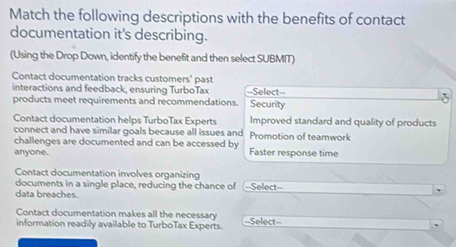 Match the following descriptions with the benefits of contact
documentation it's describing.
(Using the Drop Down, identify the benefit and then select SUBMIT)
Contact documentation tracks customers' past
interactions and feedback, ensuring TurboTax --Select--
products meet requirements and recommendations. Security
Contact documentation helps TurboTax Experts Improved standard and quality of products
connect and have similar goals because all issues and Promotion of teamwork
challenges are documented and can be accessed by
anyone. Faster response time
Contact documentation involves organizing
documents in a single place, reducing the chance of --Select--
data breaches.
Contact documentation makes all the necessary ==Select==
information readily available to TurboTax Experts.