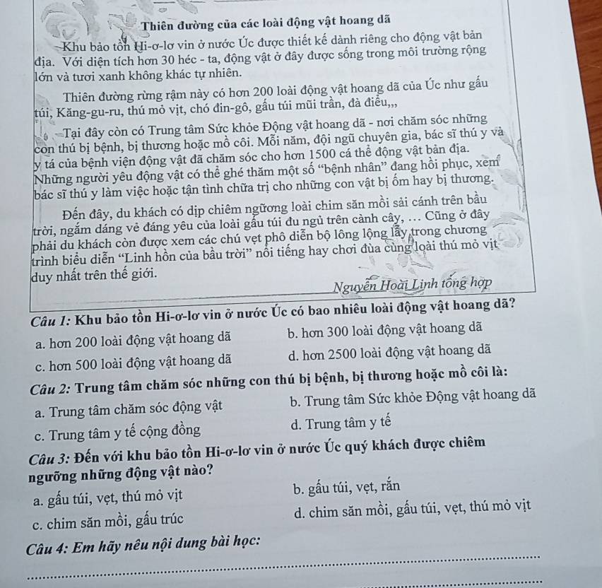 Thiên đường của các loài động vật hoang dã
Khu bảo tồn Hi-ơ-lơ vin ở nước Úc được thiết kế dành riêng cho động vật bản
địa. Với diện tích hơn 30 héc - ta, động vật ở đây được sống trong môi trường rộng
lớn và tươi xanh không khác tự nhiên.
Thiên đường rừng rậm này có hơn 200 loài động vật hoang dã của Úc như gấu
túi, Kăng-gu-ru, thú mỏ vịt, chó đin-gô, gầu túi mũi trần, đà điều,,,
Tại đây còn có Trung tâm Sức khỏe Động vật hoang dã - nơi chăm sóc những
con thú bị bệnh, bị thương hoặc mồ côi. Mỗi năm, đội ngũ chuyên gia, bác sĩ thú y và
y tá của bệnh viện động vật đã chăm sóc cho hơn 1500 cá thể động vật bản địa.
Những người yêu động vật có thể ghé thăm một số “bệnh nhân” đang hồi phục, xem
bác sĩ thú y làm việc hoặc tận tình chữa trị cho những con vật bị ốm hay bị thương.
Đến đây, du khách có dịp chiêm ngữơng loài chim săn mồi sải cánh trên bầu
trời, ngắm dáng vẻ đáng yêu của loài gấu túi đu ngủ trên cảnh cây, ... Cũng ở đây
phải du khách còn được xem các chú vẹt phô diễn bộ lông lộng lấy trong chương
trình biểu diễn “Linh hồn của bầu trời” nổi tiếng hay chơi đùa cùng loài thú mỏ vịt
duy nhất trên thế giới.
Nguyễn Hoài Linh tổng hợp
Câu 1: Khu bảo tồn Hi-ơ-lơ vin ở nước Úc có bao nhiêu loài động vật hoang dã?
a. hơn 200 loài động vật hoang dã b. hơn 300 loài động vật hoang dã
c. hơn 500 loài động vật hoang dã d. hơn 2500 loài động vật hoang dã
Câu 2: Trung tâm chăm sóc những con thú bị bệnh, bị thương hoặc mồ côi là:
a. Trung tâm chăm sóc động vật b. Trung tâm Sức khỏe Động vật hoang dã
c. Trung tâm y tế cộng đồng d. Trung tâm y tế
Câu 3: Đến với khu bảo tồn Hi-ơ-lơ vin ở nước Úc quý khách được chiêm
ngưỡng những động vật nào?
a. gấu túi, vẹt, thú mỏ vịt b. gấu túi, vẹt, rắn
c. chim săn mồi, gấu trúc d. chim săn mồi, gấu túi, vẹt, thú mỏ vịt
_
Câu 4: Em hãy nêu nội dung bài học:
_