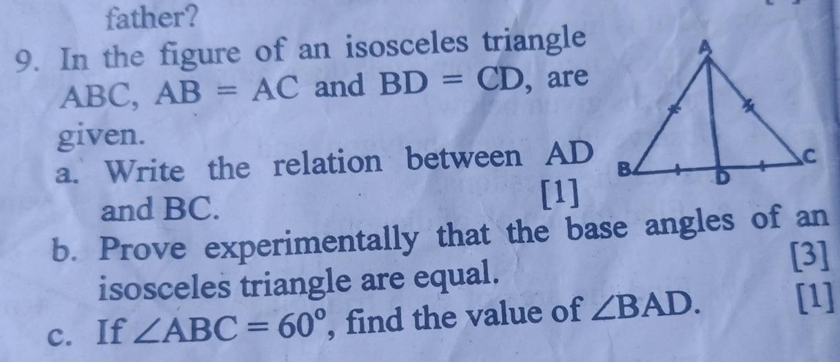 father? 
9. In the figure of an isosceles triangle
ABC, AB=AC and BD=CD , are 
given. 
a. Write the relation between AD
and BC. 
[1] 
b. Prove experimentally that the base angles of an 
isosceles triangle are equal. [3] 
c. If ∠ ABC=60° , find the value of ∠ BAD. 
[1]