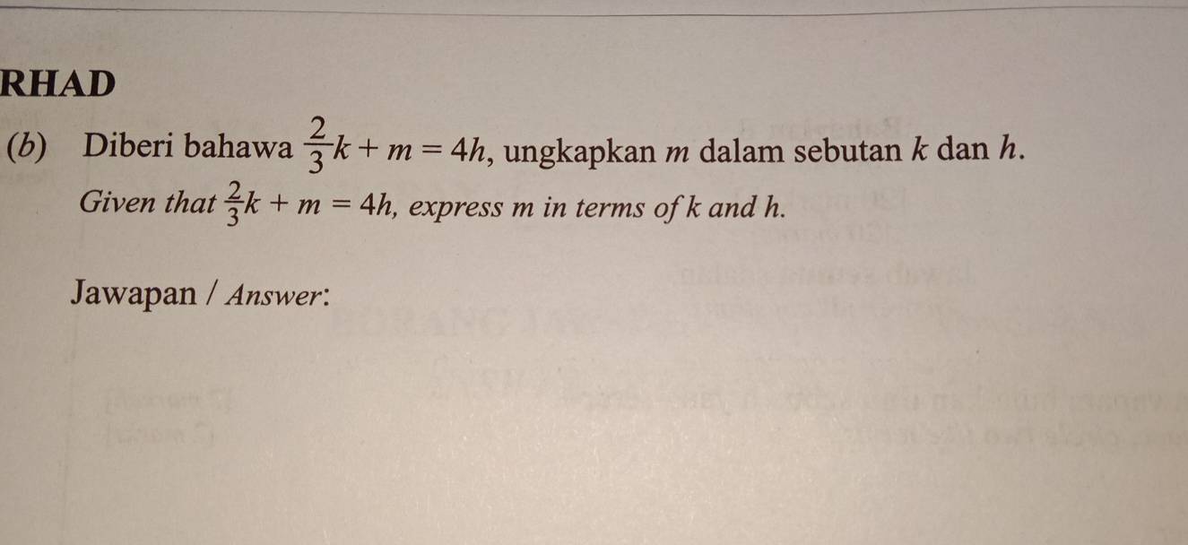 RHAD 
(b) Diberi bahawa  2/3 k+m=4h , ungkapkan m dalam sebutan k dan h. 
Given that  2/3 k+m=4h , express m in terms of k and h. 
Jawapan / Answer: