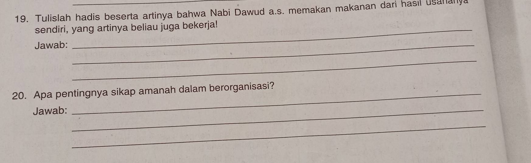 Tulislah hadis beserta artinya bahwa Nabi Dawud a.s. memakan makanan dari hasil usananya 
sendiri, yang artinya beliau juga bekerja! 
Jawab:_ 
_ 
20. Apa pentingnya sikap amanah dalam berorganisasi? 
Jawab:_ 
_