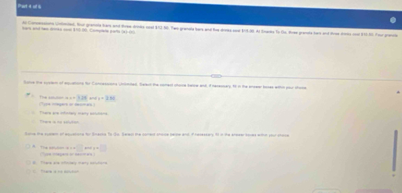 sars and tem drinks nost $10.00; Complee parts Al Concessions Untlimited, four gramola ars and three drinks cost $12.50. Two granola bars and five drinks cost $15.00. Af Snacks To Go, three granola hars and three drinks cost $10.50. Four gransle
(x)-(x)
Solve the systam of equations for Concessions Unlimted. Select the comect choire below and, if necessary, fill in the anseer boxes wthin your choice
(Type integers or decimals) The solution is x+125 and y=2.50 . There are infinitaly many sofutions
There is no selution
Sisive the system of equations for Snacka To Go. Select the comect choice belipw and, if nesessary. fill in the anseer boses withn your choce
□ *nd x=□
A. The 6olson is = 4 (Type inegars or seumals )
B. There are infinsaly many astutions
Thare is no dolution