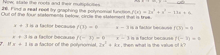 As xto ∈fty ,yto
Now, state the roots and their multiplicities.
_
26. Find a real root by graphing the polynomial function, f(x)=2x^3+x^2-13x+6. 
Out of the four statements below, circle the statement that is true.
x+3 is a factor because f(3)=0 x-3 is a factor because f(3)=0
x+3 is a factor because f(-3)=0 x-3 is a factor because f(-3)=0
7. If x+1 is a factor of the polynomial, 2x^2+kx , then what is the value of k?