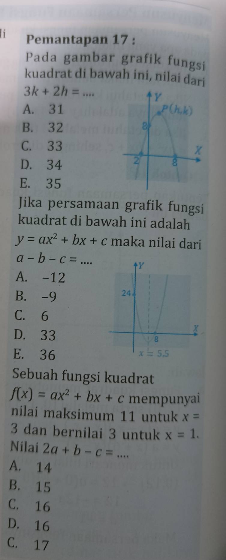 Pemantapan 17 :
Pada gambar grafik fungsi
kuadrat di bawah ini, nilai dari
_ 3k+2h=...
A. 31
B. 32
C. 33
D. 34
E. 35
Jika persamaan grafik fungsi
kuadrat di bawah ini adalah
y=ax^2+bx+c maka nilai dari
a-b-c= ... _
A. -12
B. -9
C. 6
D. 33
E. 36 
Sebuah fungsi kuadrat
f(x)=ax^2+bx+c mempunyai
nilai maksimum 11 untuk x=
3 dan bernilai 3 untuk x=1.
Nilai 2a+b-c= _
A. 14
B. 15
C. 16
D. 16
C. 17