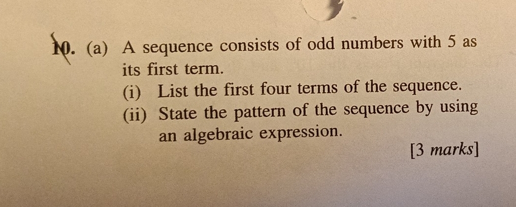 A sequence consists of odd numbers with 5 as 
its first term. 
(i) List the first four terms of the sequence. 
(ii) State the pattern of the sequence by using 
an algebraic expression. 
[3 marks]